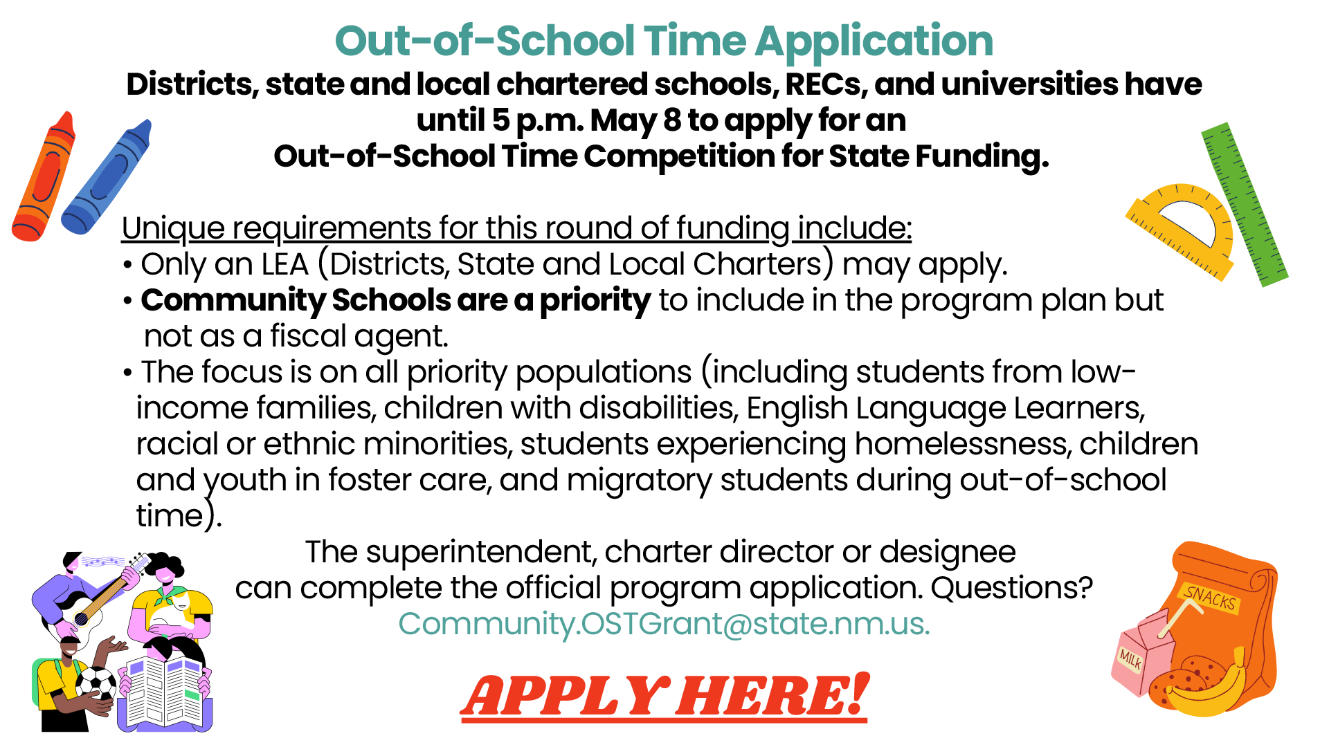 Out-of-School Time Application. Districts, state and local chartered schools, RECs, and universities have until 5 p.m. May 8 to apply for an Out-of-School Time Competition for State Funding. Unique requirements for this round of funding include: Only an LEA (Districts, State and Local Charters) may apply. Community Schools are a priority to include in the program plan but not as a fiscal agent. The focus is on all priority populations (including students from lowincome families, children with disabilities, English Language Learners, racial or ethnic minorities, students experiencing homelessness, children and youth in foster care, and migratory students during out-of-school time). The superintendent, charter director or designee can complete the official program application. Questions? Community.OSTGrant@state.nm.us APPLY HERE!