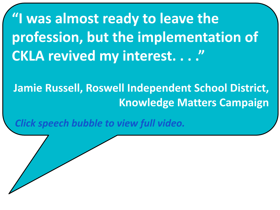 “I was almost ready to leave the profession, but the implementation of CKLA revived my interest. . . .” Jamie Russell, Roswell Independent School District, Knowledge Matters Campaign Click speech bubble to view full video. 